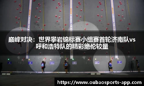 巅峰对决：世界攀岩锦标赛小组赛首轮济南队vs呼和浩特队的精彩绝伦较量